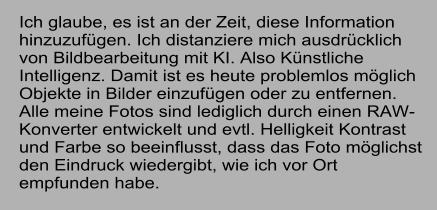 Ich glaube, es ist an der Zeit, diese Information hinzuzufgen. Ich distanziere mich ausdrcklich von Bildbearbeitung mit KI. Also Knstliche Intelligenz. Damit ist es heute problemlos mglich Objekte in Bilder einzufgen oder zu entfernen. Alle meine Fotos sind lediglich durch einen RAW-Konverter entwickelt und evtl. Helligkeit Kontrast und Farbe so beeinflusst, dass das Foto mglichst den Eindruck wiedergibt, wie ich vor Ort empfunden habe.