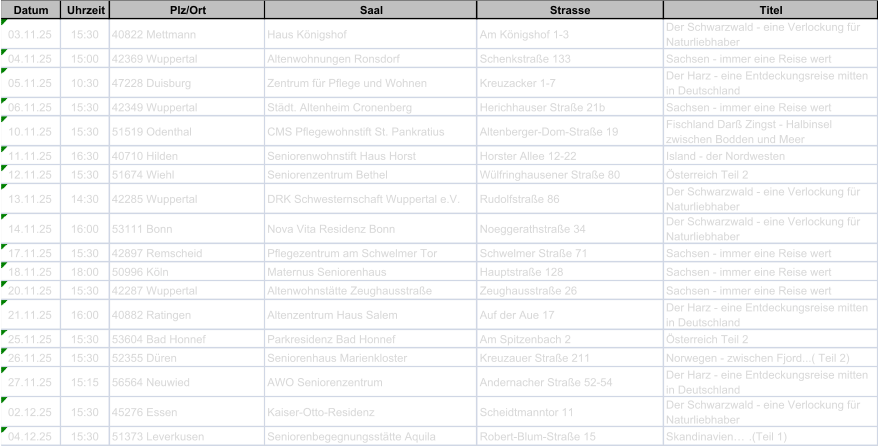 Datum Uhrzeit Plz/Ort Saal Strasse Titel 03.11.25 15:30 40822 Mettmann Haus Knigshof Am Knigshof 1-3 Der Schwarzwald - eine Verlockung fr  Naturliebhaber 04.11.25 15:00 42369 Wuppertal Altenwohnungen Ronsdorf Schenkstrae 133 Sachsen - immer eine Reise wert 05.11.25 10:30 47228 Duisburg Zentrum fr Pflege und Wohnen Kreuzacker 1-7 Der Harz - eine Entdeckungsreise mitten  in Deutschland 06.11.25 15:30 42349 Wuppertal Stdt. Altenheim Cronenberg Herichhauser Strae 21b Sachsen - immer eine Reise wert 10.11.25 15:30 51519 Odenthal CMS Pflegewohnstift St. Pankratius Altenberger-Dom-Strae 19 Fischland Dar Zingst - Halbinsel  zwischen Bodden und Meer 11.11.25 16:30 40710 Hilden Seniorenwohnstift Haus Horst Horster Allee 12-22 Island - der Nordwesten 12.11.25 15:30 51674 Wiehl Seniorenzentrum Bethel Wlfringhausener Strae 80 sterreich Teil 2 13.11.25 14:30 42285 Wuppertal DRK Schwesternschaft Wuppertal e.V. Rudolfstrae 86 Der Schwarzwald - eine Verlockung fr  Naturliebhaber 14.11.25 16:00 53111 Bonn Nova Vita Residenz Bonn Noeggerathstrae 34 Der Schwarzwald - eine Verlockung fr  Naturliebhaber 17.11.25 15:30 42897 Remscheid Pflegezentrum am Schwelmer Tor Schwelmer Strae 71 Sachsen - immer eine Reise wert 18.11.25 18:00 50996 Kln Maternus Seniorenhaus Hauptstrae 128 Sachsen - immer eine Reise wert 20.11.25 15:30 42287 Wuppertal Altenwohnsttte Zeughausstrae Zeughausstrae 26 Sachsen - immer eine Reise wert 21.11.25 16:00 40882 Ratingen Altenzentrum Haus Salem Auf der Aue 17 Der Harz - eine Entdeckungsreise mitten  in Deutschland 25.11.25 15:30 53604 Bad Honnef Parkresidenz Bad Honnef Am Spitzenbach 2 sterreich Teil 2 26.11.25 15:30 52355 Dren Seniorenhaus Marienkloster Kreuzauer Strae 211 Norwegen - zwischen Fjord...( Teil 2) 27.11.25 15:15 56564 Neuwied AWO Seniorenzentrum Andernacher Strae 52-54 Der Harz - eine Entdeckungsreise mitten  in Deutschland 02.12.25 15:30 45276 Essen Kaiser-Otto-Residenz Scheidtmanntor 11 Der Schwarzwald - eine Verlockung fr  Naturliebhaber 04.12.25 15:30 51373 Leverkusen Seniorenbegegnungssttte Aquila Robert-Blum-Strae 15 Skandinavien.(Teil 1)
