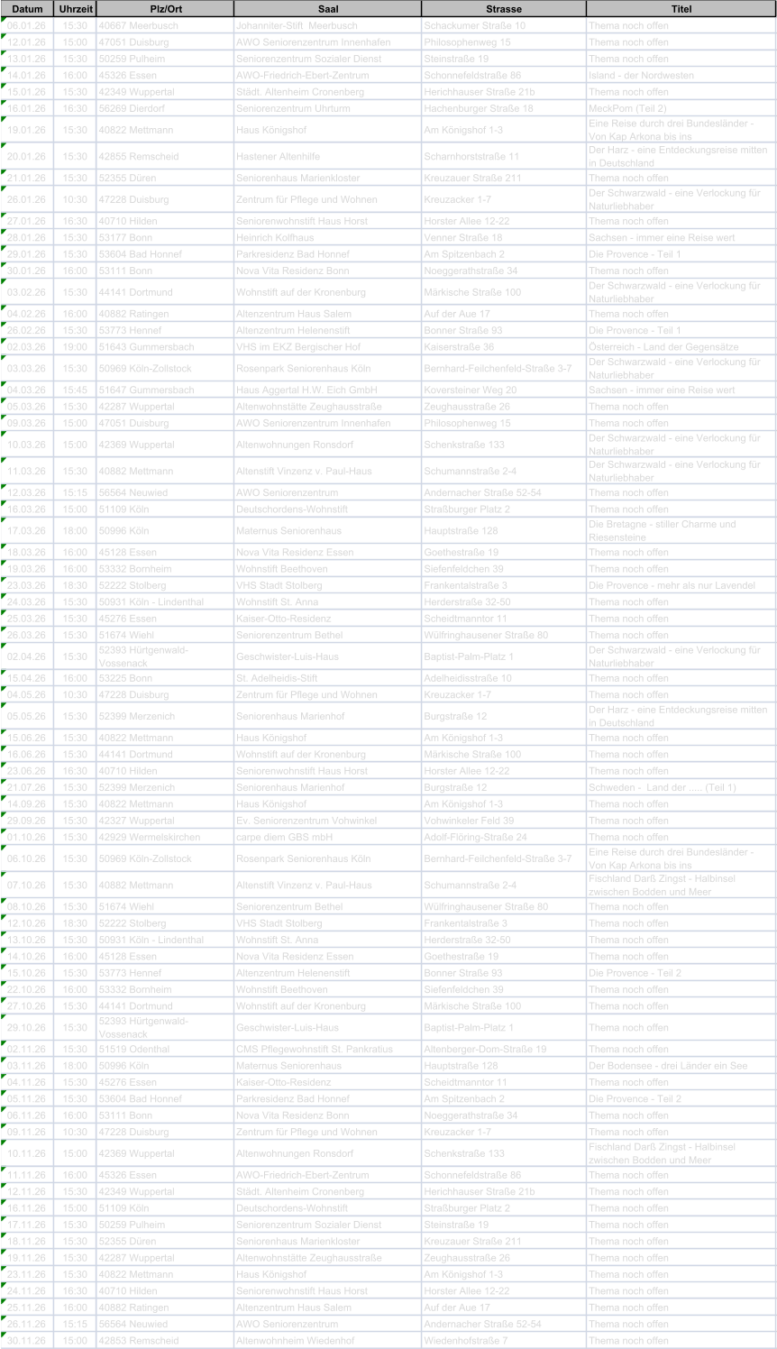 Datum Uhrzeit Plz/Ort Saal Strasse Titel 06.01.26 15:30 40667 Meerbusch Johanniter-Stift  Meerbusch Schackumer Strae 10 Thema noch offen 12.01.26 15:00 47051 Duisburg AWO Seniorenzentrum Innenhafen Philosophenweg 15 Thema noch offen 13.01.26 15:30 50259 Pulheim Seniorenzentrum Sozialer Dienst Steinstrae 19 Thema noch offen 14.01.26 16:00 45326 Essen AWO-Friedrich-Ebert-Zentrum Schonnefeldstrae 86 Island - der Nordwesten 15.01.26 15:30 42349 Wuppertal Stdt. Altenheim Cronenberg Herichhauser Strae 21b Thema noch offen 16.01.26 16:30 56269 Dierdorf Seniorenzentrum Uhrturm Hachenburger Strae 18 MeckPom (Teil 2) 19.01.26 15:30 40822 Mettmann Haus Knigshof Am Knigshof 1-3 Eine Reise durch drei Bundeslnder -  Von Kap Arkona bis ins 20.01.26 15:30 42855 Remscheid Hastener Altenhilfe Scharnhorststrae 11 Der Harz - eine Entdeckungsreise mitten  in Deutschland 21.01.26 15:30 52355 Dren Seniorenhaus Marienkloster Kreuzauer Strae 211 Thema noch offen 26.01.26 10:30 47228 Duisburg Zentrum fr Pflege und Wohnen Kreuzacker 1-7 Der Schwarzwald - eine Verlockung fr  Naturliebhaber 27.01.26 16:30 40710 Hilden Seniorenwohnstift Haus Horst Horster Allee 12-22 Thema noch offen 28.01.26 15:30 53177 Bonn Heinrich Kolfhaus Venner Strae 18 Sachsen - immer eine Reise wert 29.01.26 15:30 53604 Bad Honnef Parkresidenz Bad Honnef Am Spitzenbach 2 Die Provence - Teil 1 30.01.26 16:00 53111 Bonn Nova Vita Residenz Bonn Noeggerathstrae 34 Thema noch offen 03.02.26 15:30 44141 Dortmund Wohnstift auf der Kronenburg Mrkische Strae 100 Der Schwarzwald - eine Verlockung fr  Naturliebhaber 04.02.26 16:00 40882 Ratingen Altenzentrum Haus Salem Auf der Aue 17 Thema noch offen 26.02.26 15:30 53773 Hennef Altenzentrum Helenenstift Bonner Strae 93 Die Provence - Teil 1 02.03.26 19:00 51643 Gummersbach VHS im EKZ Bergischer Hof Kaiserstrae 36 sterreich - Land der Gegenstze 03.03.26 15:30 50969 Kln-Zollstock Rosenpark Seniorenhaus Kln Bernhard-Feilchenfeld-Strae 3-7 Der Schwarzwald - eine Verlockung fr  Naturliebhaber 04.03.26 15:45 51647 Gummersbach Haus Aggertal H.W. Eich GmbH Koversteiner Weg 20 Sachsen - immer eine Reise wert 05.03.26 15:30 42287 Wuppertal Altenwohnsttte Zeughausstrae Zeughausstrae 26 Thema noch offen 09.03.26 15:00 47051 Duisburg AWO Seniorenzentrum Innenhafen Philosophenweg 15 Thema noch offen 10.03.26 15:00 42369 Wuppertal Altenwohnungen Ronsdorf Schenkstrae 133 Der Schwarzwald - eine Verlockung fr  Naturliebhaber 11.03.26 15:30 40882 Mettmann Altenstift Vinzenz v. Paul-Haus Schumannstrae 2-4 Der Schwarzwald - eine Verlockung fr  Naturliebhaber 12.03.26 15:15 56564 Neuwied AWO Seniorenzentrum Andernacher Strae 52-54 Thema noch offen 16.03.26 15:00 51109 Kln Deutschordens-Wohnstift Straburger Platz 2 Thema noch offen 17.03.26 18:00 50996 Kln Maternus Seniorenhaus Hauptstrae 128 Die Bretagne - stiller Charme und  Riesensteine 18.03.26 16:00 45128 Essen Nova Vita Residenz Essen Goethestrae 19 Thema noch offen 19.03.26 16:00 53332 Bornheim Wohnstift Beethoven Siefenfeldchen 39 Thema noch offen 23.03.26 18:30 52222 Stolberg VHS Stadt Stolberg Frankentalstrae 3 Die Provence - mehr als nur Lavendel 24.03.26 15:30 50931 Kln - Lindenthal Wohnstift St. Anna Herderstrae 32-50 Thema noch offen 25.03.26 15:30 45276 Essen Kaiser-Otto-Residenz Scheidtmanntor 11 Thema noch offen 26.03.26 15:30 51674 Wiehl Seniorenzentrum Bethel Wlfringhausener Strae 80 Thema noch offen 02.04.26 15:30 52393 Hrtgenwald- Vossenack Geschwister-Luis-Haus Baptist-Palm-Platz 1 Der Schwarzwald - eine Verlockung fr  Naturliebhaber 15.04.26 16:00 53225 Bonn St. Adelheidis-Stift Adelheidisstrae 10 Thema noch offen 04.05.26 10:30 47228 Duisburg Zentrum fr Pflege und Wohnen Kreuzacker 1-7 Thema noch offen 05.05.26 15:30 52399 Merzenich Seniorenhaus Marienhof Burgstrae 12 Der Harz - eine Entdeckungsreise mitten  in Deutschland 15.06.26 15:30 40822 Mettmann Haus Knigshof Am Knigshof 1-3 Thema noch offen 16.06.26 15:30 44141 Dortmund Wohnstift auf der Kronenburg Mrkische Strae 100 Thema noch offen 23.06.26 16:30 40710 Hilden Seniorenwohnstift Haus Horst Horster Allee 12-22 Thema noch offen 21.07.26 15:30 52399 Merzenich Seniorenhaus Marienhof Burgstrae 12 Schweden -  Land der ..... (Teil 1) 14.09.26 15:30 40822 Mettmann Haus Knigshof Am Knigshof 1-3 Thema noch offen 29.09.26 15:30 42327 Wuppertal Ev. Seniorenzentrum Vohwinkel Vohwinkeler Feld 39 Thema noch offen 01.10.26 15:30 42929 Wermelskirchen carpe diem GBS mbH Adolf-Flring-Strae 24 Thema noch offen 06.10.26 15:30 50969 Kln-Zollstock Rosenpark Seniorenhaus Kln Bernhard-Feilchenfeld-Strae 3-7 Eine Reise durch drei Bundeslnder -  Von Kap Arkona bis ins 07.10.26 15:30 40882 Mettmann Altenstift Vinzenz v. Paul-Haus Schumannstrae 2-4 Fischland Dar Zingst - Halbinsel  zwischen Bodden und Meer 08.10.26 15:30 51674 Wiehl Seniorenzentrum Bethel Wlfringhausener Strae 80 Thema noch offen 12.10.26 18:30 52222 Stolberg VHS Stadt Stolberg Frankentalstrae 3 Thema noch offen 13.10.26 15:30 50931 Kln - Lindenthal Wohnstift St. Anna Herderstrae 32-50 Thema noch offen 14.10.26 16:00 45128 Essen Nova Vita Residenz Essen Goethestrae 19 Thema noch offen 15.10.26 15:30 53773 Hennef Altenzentrum Helenenstift Bonner Strae 93 Die Provence - Teil 2 22.10.26 16:00 53332 Bornheim Wohnstift Beethoven Siefenfeldchen 39 Thema noch offen 27.10.26 15:30 44141 Dortmund Wohnstift auf der Kronenburg Mrkische Strae 100 Thema noch offen 29.10.26 15:30 52393 Hrtgenwald- Vossenack Geschwister-Luis-Haus Baptist-Palm-Platz 1 Thema noch offen 02.11.26 15:30 51519 Odenthal CMS Pflegewohnstift St. Pankratius Altenberger-Dom-Strae 19 Thema noch offen 03.11.26 18:00 50996 Kln Maternus Seniorenhaus Hauptstrae 128 Der Bodensee - drei Lnder ein See 04.11.26 15:30 45276 Essen Kaiser-Otto-Residenz Scheidtmanntor 11 Thema noch offen 05.11.26 15:30 53604 Bad Honnef Parkresidenz Bad Honnef Am Spitzenbach 2 Die Provence - Teil 2 06.11.26 16:00 53111 Bonn Nova Vita Residenz Bonn Noeggerathstrae 34 Thema noch offen 09.11.26 10:30 47228 Duisburg Zentrum fr Pflege und Wohnen Kreuzacker 1-7 Thema noch offen 10.11.26 15:00 42369 Wuppertal Altenwohnungen Ronsdorf Schenkstrae 133 Fischland Dar Zingst - Halbinsel  zwischen Bodden und Meer 11.11.26 16:00 45326 Essen AWO-Friedrich-Ebert-Zentrum Schonnefeldstrae 86 Thema noch offen 12.11.26 15:30 42349 Wuppertal Stdt. Altenheim Cronenberg Herichhauser Strae 21b Thema noch offen 16.11.26 15:00 51109 Kln Deutschordens-Wohnstift Straburger Platz 2 Thema noch offen 17.11.26 15:30 50259 Pulheim Seniorenzentrum Sozialer Dienst Steinstrae 19 Thema noch offen 18.11.26 15:30 52355 Dren Seniorenhaus Marienkloster Kreuzauer Strae 211 Thema noch offen 19.11.26 15:30 42287 Wuppertal Altenwohnsttte Zeughausstrae Zeughausstrae 26 Thema noch offen 23.11.26 15:30 40822 Mettmann Haus Knigshof Am Knigshof 1-3 Thema noch offen 24.11.26 16:30 40710 Hilden Seniorenwohnstift Haus Horst Horster Allee 12-22 Thema noch offen 25.11.26 16:00 40882 Ratingen Altenzentrum Haus Salem Auf der Aue 17 Thema noch offen 26.11.26 15:15 56564 Neuwied AWO Seniorenzentrum Andernacher Strae 52-54 Thema noch offen 30.11.26 15:00 42853 Remscheid Altenwohnheim Wiedenhof Wiedenhofstrae 7 Thema noch offen