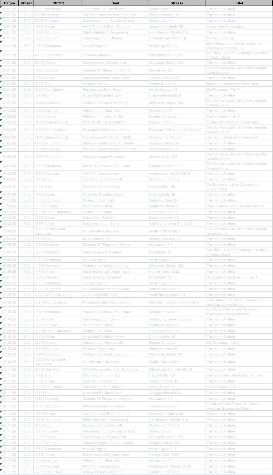 Datum Uhrzeit Plz/Ort Saal Strasse Titel 06.01.26 15:30 40667 Meerbusch Johanniter-Stift  Meerbusch Schackumer Stra�e 10 Thema noch offen 12.01.26 15:00 47051 Duisburg AWO Seniorenzentrum Innenhafen Philosophenweg 15 Thema noch offen 13.01.26 15:30 50259 Pulheim Seniorenzentrum Sozialer Dienst Steinstra�e 19 Thema noch offen 14.01.26 16:00 45326 Essen AWO-Friedrich-Ebert-Zentrum Schonnefeldstra�e 86 Island - der Nordwesten 15.01.26 15:30 42349 Wuppertal St�dt. Altenheim Cronenberg Herichhauser Stra�e 21b Thema noch offen 16.01.26 16:30 56269 Dierdorf Seniorenzentrum Uhrturm Hachenburger Stra�e 18 MeckPom (Teil 2) 19.01.26 15:30 40822 Mettmann Haus K�nigshof Am K�nigshof 1-3 Eine Reise durch drei Bundesl�nder -  Von Kap Arkona bis ins 20.01.26 15:30 42855 Remscheid Hastener Altenhilfe Scharnhorststra�e 11 Der Harz - eine Entdeckungsreise mitten  in Deutschland 21.01.26 15:30 52355 D�ren Seniorenhaus Marienkloster Kreuzauer Stra�e 211 Thema noch offen 26.01.26 10:30 47228 Duisburg Zentrum f�r Pflege und Wohnen Kreuzacker 1-7 Der Schwarzwald - eine Verlockung f�r  Naturliebhaber 27.01.26 16:30 40710 Hilden Seniorenwohnstift Haus Horst Horster Allee 12-22 Thema noch offen 28.01.26 15:30 53177 Bonn Heinrich Kolfhaus Venner Stra�e 18 Sachsen - immer eine Reise wert 29.01.26 15:30 53604 Bad Honnef Parkresidenz Bad Honnef Am Spitzenbach 2 Die Provence - Teil 1 30.01.26 16:00 53111 Bonn Nova Vita Residenz Bonn Noeggerathstra�e 34 Thema noch offen 03.02.26 15:30 44141 Dortmund Wohnstift auf der Kronenburg M�rkische Stra�e 100 Der Schwarzwald - eine Verlockung f�r  Naturliebhaber 04.02.26 16:00 40882 Ratingen Altenzentrum Haus Salem Auf der Aue 17 Thema noch offen 26.02.26 15:30 53773 Hennef Altenzentrum Helenenstift Bonner Stra�e 93 Die Provence - Teil 1 02.03.26 19:00 51643 Gummersbach VHS im EKZ Bergischer Hof Kaiserstra�e 36 �sterreich - Land der Gegens�tze 03.03.26 15:30 50969 K�ln-Zollstock Rosenpark Seniorenhaus K�ln Bernhard-Feilchenfeld-Stra�e 3-7 Der Schwarzwald - eine Verlockung f�r  Naturliebhaber 04.03.26 15:45 51647 Gummersbach Haus Aggertal H.W. Eich GmbH Koversteiner Weg 20 Sachsen - immer eine Reise wert 05.03.26 15:30 42287 Wuppertal Altenwohnst�tte Zeughausstra�e Zeughausstra�e 26 Thema noch offen 09.03.26 15:00 47051 Duisburg AWO Seniorenzentrum Innenhafen Philosophenweg 15 Thema noch offen 10.03.26 15:00 42369 Wuppertal Altenwohnungen Ronsdorf Schenkstra�e 133 Der Schwarzwald - eine Verlockung f�r  Naturliebhaber 11.03.26 15:30 40882 Mettmann Altenstift Vinzenz v. Paul-Haus Schumannstra�e 2-4 Der Schwarzwald - eine Verlockung f�r  Naturliebhaber 12.03.26 15:15 56564 Neuwied AWO Seniorenzentrum Andernacher Stra�e 52-54 Thema noch offen 16.03.26 15:00 51109 K�ln Deutschordens-Wohnstift Stra�burger Platz 2 Thema noch offen 17.03.26 18:00 50996 K�ln Maternus Seniorenhaus Hauptstra�e 128 Die Bretagne - stiller Charme und  Riesensteine 18.03.26 16:00 45128 Essen Nova Vita Residenz Essen Goethestra�e 19 Thema noch offen 19.03.26 16:00 53332 Bornheim Wohnstift Beethoven Siefenfeldchen 39 Thema noch offen 23.03.26 18:30 52222 Stolberg VHS Stadt Stolberg Frankentalstra�e 3 Die Provence - mehr als nur Lavendel 24.03.26 15:30 50931 K�ln - Lindenthal Wohnstift St. Anna Herderstra�e 32-50 Thema noch offen 25.03.26 15:30 45276 Essen Kaiser-Otto-Residenz Scheidtmanntor 11 Thema noch offen 26.03.26 15:30 51674 Wiehl Seniorenzentrum Bethel W�lfringhausener Stra�e 80 Thema noch offen 02.04.26 15:30 52393 H�rtgenwald- Vossenack Geschwister-Luis-Haus Baptist-Palm-Platz 1 Der Schwarzwald - eine Verlockung f�r  Naturliebhaber 15.04.26 16:00 53225 Bonn St. Adelheidis-Stift Adelheidisstra�e 10 Thema noch offen 04.05.26 10:30 47228 Duisburg Zentrum f�r Pflege und Wohnen Kreuzacker 1-7 Thema noch offen 05.05.26 15:30 52399 Merzenich Seniorenhaus Marienhof Burgstra�e 12 Der Harz - eine Entdeckungsreise mitten  in Deutschland 15.06.26 15:30 40822 Mettmann Haus K�nigshof Am K�nigshof 1-3 Thema noch offen 16.06.26 15:30 44141 Dortmund Wohnstift auf der Kronenburg M�rkische Stra�e 100 Thema noch offen 23.06.26 16:30 40710 Hilden Seniorenwohnstift Haus Horst Horster Allee 12-22 Thema noch offen 21.07.26 15:30 52399 Merzenich Seniorenhaus Marienhof Burgstra�e 12 Schweden -  Land der ..... (Teil 1) 14.09.26 15:30 40822 Mettmann Haus K�nigshof Am K�nigshof 1-3 Thema noch offen 29.09.26 15:30 42327 Wuppertal Ev. Seniorenzentrum Vohwinkel Vohwinkeler Feld 39 Thema noch offen 01.10.26 15:30 42929 Wermelskirchen carpe diem GBS mbH Adolf-Fl�ring-Stra�e 24 Thema noch offen 06.10.26 15:30 50969 K�ln-Zollstock Rosenpark Seniorenhaus K�ln Bernhard-Feilchenfeld-Stra�e 3-7 Eine Reise durch drei Bundesl�nder -  Von Kap Arkona bis ins 07.10.26 15:30 40882 Mettmann Altenstift Vinzenz v. Paul-Haus Schumannstra�e 2-4 Fischland Dar� Zingst - Halbinsel  zwischen Bodden und Meer 08.10.26 15:30 51674 Wiehl Seniorenzentrum Bethel W�lfringhausener Stra�e 80 Thema noch offen 12.10.26 18:30 52222 Stolberg VHS Stadt Stolberg Frankentalstra�e 3 Thema noch offen 13.10.26 15:30 50931 K�ln - Lindenthal Wohnstift St. Anna Herderstra�e 32-50 Thema noch offen 14.10.26 16:00 45128 Essen Nova Vita Residenz Essen Goethestra�e 19 Thema noch offen 15.10.26 15:30 53773 Hennef Altenzentrum Helenenstift Bonner Stra�e 93 Die Provence - Teil 2 22.10.26 16:00 53332 Bornheim Wohnstift Beethoven Siefenfeldchen 39 Thema noch offen 27.10.26 15:30 44141 Dortmund Wohnstift auf der Kronenburg M�rkische Stra�e 100 Thema noch offen 29.10.26 15:30 52393 H�rtgenwald- Vossenack Geschwister-Luis-Haus Baptist-Palm-Platz 1 Thema noch offen 02.11.26 15:30 51519 Odenthal CMS Pflegewohnstift St. Pankratius Altenberger-Dom-Stra�e 19 Thema noch offen 03.11.26 18:00 50996 K�ln Maternus Seniorenhaus Hauptstra�e 128 Der Bodensee - drei L�nder ein See 04.11.26 15:30 45276 Essen Kaiser-Otto-Residenz Scheidtmanntor 11 Thema noch offen 05.11.26 15:30 53604 Bad Honnef Parkresidenz Bad Honnef Am Spitzenbach 2 Die Provence - Teil 2 06.11.26 16:00 53111 Bonn Nova Vita Residenz Bonn Noeggerathstra�e 34 Thema noch offen 09.11.26 10:30 47228 Duisburg Zentrum f�r Pflege und Wohnen Kreuzacker 1-7 Thema noch offen 10.11.26 15:00 42369 Wuppertal Altenwohnungen Ronsdorf Schenkstra�e 133 Fischland Dar� Zingst - Halbinsel  zwischen Bodden und Meer 11.11.26 16:00 45326 Essen AWO-Friedrich-Ebert-Zentrum Schonnefeldstra�e 86 Thema noch offen 12.11.26 15:30 42349 Wuppertal St�dt. Altenheim Cronenberg Herichhauser Stra�e 21b Thema noch offen 16.11.26 15:00 51109 K�ln Deutschordens-Wohnstift Stra�burger Platz 2 Thema noch offen 17.11.26 15:30 50259 Pulheim Seniorenzentrum Sozialer Dienst Steinstra�e 19 Thema noch offen 18.11.26 15:30 52355 D�ren Seniorenhaus Marienkloster Kreuzauer Stra�e 211 Thema noch offen 19.11.26 15:30 42287 Wuppertal Altenwohnst�tte Zeughausstra�e Zeughausstra�e 26 Thema noch offen 23.11.26 15:30 40822 Mettmann Haus K�nigshof Am K�nigshof 1-3 Thema noch offen 24.11.26 16:30 40710 Hilden Seniorenwohnstift Haus Horst Horster Allee 12-22 Thema noch offen 25.11.26 16:00 40882 Ratingen Altenzentrum Haus Salem Auf der Aue 17 Thema noch offen 26.11.26 15:15 56564 Neuwied AWO Seniorenzentrum Andernacher Stra�e 52-54 Thema noch offen 30.11.26 15:00 42853 Remscheid Altenwohnheim Wiedenhof Wiedenhofstra�e 7 Thema noch offen