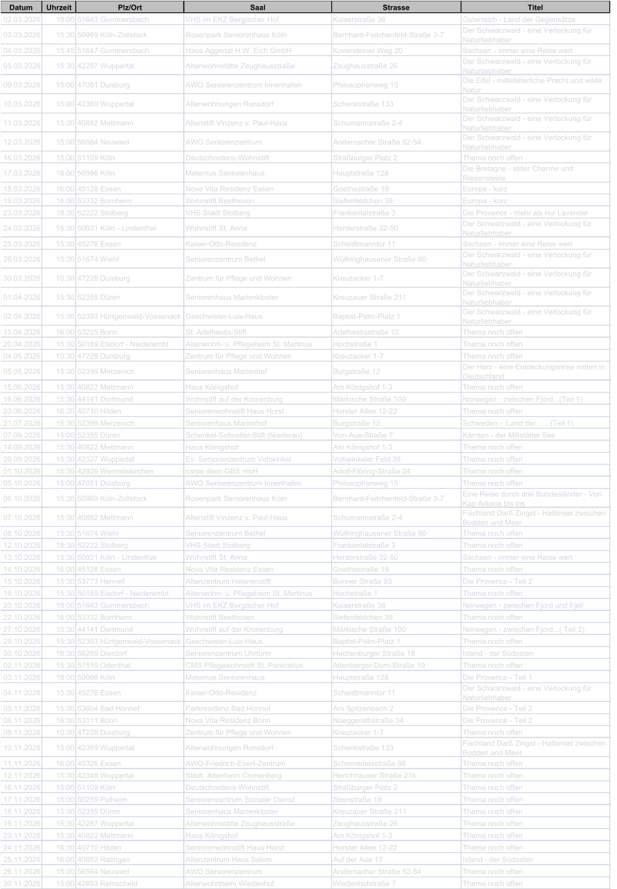 Datum Uhrzeit Plz/Ort Saal Strasse Titel 02.03.2026 19:00 51643 Gummersbach VHS im EKZ Bergischer Hof Kaiserstra�e 36 �sterreich - Land der Gegens�tze 03.03.2026 15:30 50969 K�ln-Zollstock Rosenpark Seniorenhaus K�ln Bernhard-Feilchenfeld-Stra�e 3-7 Der Schwarzwald - eine Verlockung f�r  Naturliebhaber 04.03.2026 15:45 51647 Gummersbach Haus Aggertal H.W. Eich GmbH Koversteiner Weg 20 Sachsen - immer eine Reise wert 05.03.2026 15:30 42287 Wuppertal Altenwohnst�tte Zeughausstra�e Zeughausstra�e 26 Der Schwarzwald - eine Verlockung f�r  Naturliebhaber 09.03.2026 15:00 47051 Duisburg AWO Seniorenzentrum Innenhafen Philosophenweg 15 Die Eifel - mittelalterliche Pracht und wilde  Natur 10.03.2026 15:00 42369 Wuppertal Altenwohnungen Ronsdorf Schenkstra�e 133 Der Schwarzwald - eine Verlockung f�r  Naturliebhaber 11.03.2026 15:30 40882 Mettmann Altenstift Vinzenz v. Paul-Haus Schumannstra�e 2-4 Der Schwarzwald - eine Verlockung f�r  Naturliebhaber 12.03.2026 15:00 56564 Neuwied AWO Seniorenzentrum Andernacher Stra�e 52-54 Der Schwarzwald - eine Verlockung f�r  Naturliebhaber 16.03.2026 15:00 51109 K�ln Deutschordens-Wohnstift Stra�burger Platz 2 Thema noch offen 17.03.2026 18:00 50996 K�ln Maternus Seniorenhaus Hauptstra�e 128 Die Bretagne - stiller Charme und  Riesensteine 18.03.2026 16:00 45128 Essen Nova Vita Residenz Essen Goethestra�e 19 Europa - kurz 19.03.2026 16:00 53332 Bornheim Wohnstift Beethoven Siefenfeldchen 39 Europa - kurz 23.03.2026 18:30 52222 Stolberg VHS Stadt Stolberg Frankentalstra�e 3 Die Provence - mehr als nur Lavendel 24.03.2026 15:30 50931 K�ln - Lindenthal Wohnstift St. Anna Herderstra�e 32-50 Der Schwarzwald - eine Verlockung f�r  Naturliebhaber 25.03.2026 15:30 45276 Essen Kaiser-Otto-Residenz Scheidtmanntor 11 Sachsen - immer eine Reise wert 26.03.2026 15:30 51674 Wiehl Seniorenzentrum Bethel W�lfringhausener Stra�e 80 Der Schwarzwald - eine Verlockung f�r  Naturliebhaber 30.03.2026 10:30 47228 Duisburg Zentrum f�r Pflege und Wohnen Kreuzacker 1-7 Der Schwarzwald - eine Verlockung f�r  Naturliebhaber 01.04.2026 15:30 52355 D�ren Seniorenhaus Marienkloster Kreuzauer Stra�e 211 Der Schwarzwald - eine Verlockung f�r  Naturliebhaber 02.04.2026 15:30 52393 H�rtgenwald-Vossenack Geschwister-Luis-Haus Baptist-Palm-Platz 1 Der Schwarzwald - eine Verlockung f�r  Naturliebhaber 15.04.2026 16:00 53225 Bonn St. Adelheidis-Stift Adelheidisstra�e 10 Thema noch offen 20.04.2026 15:30 50189 Elsdorf - Niederembt Altenwohn- u. Pflegeheim St. Martinus Hochstra�e 1 Thema noch offen 04.05.2026 10:30 47228 Duisburg Zentrum f�r Pflege und Wohnen Kreuzacker 1-7 Thema noch offen 05.05.2026 15:30 52399 Merzenich Seniorenhaus Marienhof Burgstra�e 12 Der Harz - eine Entdeckungsreise mitten in  Deutschland 15.06.2026 15:30 40822 Mettmann Haus K�nigshof Am K�nigshof 1-3 Thema noch offen 16.06.2026 15:30 44141 Dortmund Wohnstift auf der Kronenburg M�rkische Stra�e 100 Norwegen - zwischen Fjord...(Teil 1) 23.06.2026 16:30 40710 Hilden Seniorenwohnstift Haus Horst Horster Allee 12-22 Thema noch offen 21.07.2026 15:30 52399 Merzenich Seniorenhaus Marienhof Burgstra�e 12 Schweden -  Land der ..... (Teil 1) 07.09.2026 15:00 52355 D�ren Schenkel-Schoeller-Stift (Niederau) Von-Aue-Stra�e 7 K�rnten - der Millst�tter See 14.09.2026 15:30 40822 Mettmann Haus K�nigshof Am K�nigshof 1-3 Thema noch offen 29.09.2026 15:30 42327 Wuppertal Ev. Seniorenzentrum Vohwinkel Vohwinkeler Feld 39 Thema noch offen 01.10.2026 15:30 42929 Wermelskirchen carpe diem GBS mbH Adolf-Fl�ring-Stra�e 24 Thema noch offen 05.10.2026 15:00 47051 Duisburg AWO Seniorenzentrum Innenhafen Philosophenweg 15 Thema noch offen 06.10.2026 15:30 50969 K�ln-Zollstock Rosenpark Seniorenhaus K�ln Bernhard-Feilchenfeld-Stra�e 3-7 Eine Reise durch drei Bundesl�nder - Von  Kap Arkona bis ins 07.10.2026 15:30 40882 Mettmann Altenstift Vinzenz v. Paul-Haus Schumannstra�e 2-4 Fischland Dar� Zingst - Halbinsel zwischen  Bodden und Meer 08.10.2026 15:30 51674 Wiehl Seniorenzentrum Bethel W�lfringhausener Stra�e 80 Thema noch offen 12.10.2026 18:30 52222 Stolberg VHS Stadt Stolberg Frankentalstra�e 3 Thema noch offen 13.10.2026 15:30 50931 K�ln - Lindenthal Wohnstift St. Anna Herderstra�e 32-50 Sachsen - immer eine Reise wert 14.10.2026 16:00 45128 Essen Nova Vita Residenz Essen Goethestra�e 19 Thema noch offen 15.10.2026 15:30 53773 Hennef Altenzentrum Helenenstift Bonner Stra�e 93 Die Provence - Teil 2 19.10.2026 15:30 50189 Elsdorf - Niederembt Altenwohn- u. Pflegeheim St. Martinus Hochstra�e 1 Thema noch offen 20.10.2026 19:00 51643 Gummersbach VHS im EKZ Bergischer Hof Kaiserstra�e 36 Norwegen - zwischen Fjord und Fjell 22.10.2026 16:00 53332 Bornheim Wohnstift Beethoven Siefenfeldchen 39 Thema noch offen 27.10.2026 15:30 44141 Dortmund Wohnstift auf der Kronenburg M�rkische Stra�e 100 Norwegen - zwischen Fjord...( Teil 2) 29.10.2026 15:30 52393 H�rtgenwald-Vossenack Geschwister-Luis-Haus Baptist-Palm-Platz 1 Thema noch offen 30.10.2026 16:30 56269 Dierdorf Seniorenzentrum Uhrturm Hachenburger Stra�e 18 Island - der S�dosten 02.11.2026 15:30 51519 Odenthal CMS Pflegewohnstift St. Pankratius Altenberger-Dom-Stra�e 19 Thema noch offen 03.11.2026 18:00 50996 K�ln Maternus Seniorenhaus Hauptstra�e 128 Die Provence - Teil 1 04.11.2026 15:30 45276 Essen Kaiser-Otto-Residenz Scheidtmanntor 11 Der Schwarzwald - eine Verlockung f�r  Naturliebhaber 05.11.2026 15:30 53604 Bad Honnef Parkresidenz Bad Honnef Am Spitzenbach 2 Die Provence - Teil 2 06.11.2026 16:00 53111 Bonn Nova Vita Residenz Bonn Noeggerathstra�e 34 Die Provence - Teil 2 09.11.2026 10:30 47228 Duisburg Zentrum f�r Pflege und Wohnen Kreuzacker 1-7 Thema noch offen 10.11.2026 15:00 42369 Wuppertal Altenwohnungen Ronsdorf Schenkstra�e 133 Fischland Dar� Zingst - Halbinsel zwischen  Bodden und Meer 11.11.2026 16:00 45326 Essen AWO-Friedrich-Ebert-Zentrum Schonnefeldstra�e 86 Thema noch offen 12.11.2026 15:30 42349 Wuppertal St�dt. Altenheim Cronenberg Herichhauser Stra�e 21b Thema noch offen 16.11.2026 15:00 51109 K�ln Deutschordens-Wohnstift Stra�burger Platz 2 Thema noch offen 17.11.2026 15:00 50259 Pulheim Seniorenzentrum Sozialer Dienst Steinstra�e 19 Thema noch offen 18.11.2026 15:30 52355 D�ren Seniorenhaus Marienkloster Kreuzauer Stra�e 211 Thema noch offen 19.11.2026 15:30 42287 Wuppertal Altenwohnst�tte Zeughausstra�e Zeughausstra�e 26 Thema noch offen 23.11.2026 15:30 40822 Mettmann Haus K�nigshof Am K�nigshof 1-3 Thema noch offen 24.11.2026 16:30 40710 Hilden Seniorenwohnstift Haus Horst Horster Allee 12-22 Thema noch offen 25.11.2026 16:00 40882 Ratingen Altenzentrum Haus Salem Auf der Aue 17 Island - der S�dosten 26.11.2026 15:00 56564 Neuwied AWO Seniorenzentrum Andernacher Stra�e 52-54 Thema noch offen 30.11.2026 15:00 42853 Remscheid Altenwohnheim Wiedenhof Wiedenhofstra�e 7 Thema noch offen