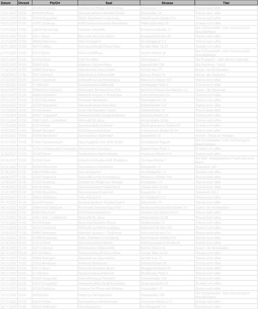 Datum Uhrzeit Plz/Ort Saal Strasse Titel 11.01.2027 10:30 47228 Duisburg Zentrum f�r Pflege und Wohnen Kreuzacker 1-7 Thema noch offen 12.01.2027 15:00 50259 Pulheim Seniorenzentrum Sozialer Dienst Steinstra�e 19 Thema noch offen 14.01.2027 15:30 42349 Wuppertal St�dt. Altenheim Cronenberg Herichhauser Stra�e 21b Thema noch offen 18.01.2027 15:00 47051 Duisburg AWO Seniorenzentrum Innenhafen Philosophenweg 15 Thema noch offen 19.01.2027 15:30 42855 Remscheid Hastener Altenhilfe Scharnhorststra�e 11 Der Schwarzwald - eine Verlockung f�r  Naturliebhaber 22.01.2027 16:00 53111 Bonn Nova Vita Residenz Bonn Noeggerathstra�e 34 Thema noch offen 25.01.2027 15:30 40822 Mettmann Haus K�nigshof Am K�nigshof 1-3 Thema noch offen 26.01.2027 16:30 40710 Hilden Seniorenwohnstift Haus Horst Horster Allee 12-22 Thema noch offen 27.01.2027 15:30 53177 Bonn Heinrich Kolfhaus Venner Stra�e 18 Der Schwarzwald - eine Verlockung f�r  Naturliebhaber 29.01.2027 19:00 52349 D�ren VHS Rur-Eifel Violengasse 2 Die Provence - mehr als nur Lavendel 16.02.2027 18:00 50996 K�ln Maternus Seniorenhaus Hauptstra�e 128 Die Provence - Teil 2 17.02.2027 16:00 40882 Ratingen Altenzentrum Haus Salem Auf der Aue 17 Island - der Nordwesten 18.02.2027 15:30 53773 Hennef Altenzentrum Helenenstift Bonner Stra�e 93 Island - der S�dosten 23.02.2027 15:30 44141 Dortmund Wohnstift auf der Kronenburg M�rkische Stra�e 100 Thema noch offen 01.03.2027 15:00 51109 K�ln Deutschordens-Wohnstift Stra�burger Platz 2 Thema noch offen 02.03.2027 15:30 50969 K�ln-Zollstock Rosenpark Seniorenhaus K�ln Bernhard-Feilchenfeld-Stra�e 3-7 Island - der S�dosten 03.03.2027 15:30 40882 Mettmann Altenstift Vinzenz v. Paul-Haus Schumannstra�e 2-4 Thema noch offen 04.03.2027 16:00 53332 Bornheim Wohnstift Beethoven Siefenfeldchen 39 Thema noch offen 09.03.2027 15:00 42369 Wuppertal Altenwohnungen Ronsdorf Schenkstra�e 133 Thema noch offen 10.03.2027 16:00 45128 Essen Nova Vita Residenz Essen Goethestra�e 19 Thema noch offen 11.03.2027 15:30 42287 Wuppertal Altenwohnst�tte Zeughausstra�e Zeughausstra�e 26 Thema noch offen 16.03.2027 15:30 50931 K�ln - Lindenthal Wohnstift St. Anna Herderstra�e 32-50 Thema noch offen 17.03.2027 15:30 51674 Wiehl Seniorenzentrum Bethel W�lfringhausener Stra�e 80 Thema noch offen 18.03.2027 15:00 56564 Neuwied AWO Seniorenzentrum Andernacher Stra�e 52-54 Thema noch offen 23.03.2027 15:30 52399 Merzenich Seniorenhaus Marienhof Burgstra�e 12 Amrum - Perle der Nordsee 24.03.2027 15:45 51647 Gummersbach Haus Aggertal H.W. Eich GmbH Koversteiner Weg 20 Der Schwarzwald - eine Verlockung f�r  Naturliebhaber 25.03.2027 15:30 52393 H�rtgenwald-Vossenack Geschwister-Luis-Haus Baptist-Palm-Platz 1 Thema noch offen 31.03.2027 15:30 52355 D�ren Seniorenhaus Marienkloster Kreuzauer Stra�e 211 Thema noch offen 24.05.2027 15:00 52355 D�ren Schenkel-Schoeller-Stift (Niederau) Von-Aue-Stra�e 7 Die Eifel - mittelalterliche Pracht und wilde  Natur 25.05.2027 15:30 52399 Merzenich Seniorenhaus Marienhof Burgstra�e 12 �sterreich Teil 1 07.06.2027 15:30 40822 Mettmann Haus K�nigshof Am K�nigshof 1-3 Thema noch offen 08.06.2027 15:30 44141 Dortmund Wohnstift auf der Kronenburg M�rkische Stra�e 100 Thema noch offen 14.06.2027 10:30 47228 Duisburg Zentrum f�r Pflege und Wohnen Kreuzacker 1-7 Thema noch offen 15.06.2027 16:30 40710 Hilden Seniorenwohnstift Haus Horst Horster Allee 12-22 Thema noch offen 27.07.2027 15:30 52399 Merzenich Seniorenhaus Marienhof Burgstra�e 12 �sterreich Teil 2 20.09.2027 15:30 40822 Mettmann Haus K�nigshof Am K�nigshof 1-3 Thema noch offen 05.10.2027 15:00 50259 Pulheim Seniorenzentrum Sozialer Dienst Steinstra�e 19 Thema noch offen 06.10.2027 15:30 50969 K�ln-Zollstock Rosenpark Seniorenhaus K�ln Bernhard-Feilchenfeld-Stra�e 3-7 Island - der Nordwesten 07.10.2027 15:00 56564 Neuwied AWO Seniorenzentrum Andernacher Stra�e 52-54 Thema noch offen 12.10.2027 15:30 50931 K�ln - Lindenthal Wohnstift St. Anna Herderstra�e 32-50 Thema noch offen 13.10.2027 16:00 45128 Essen Nova Vita Residenz Essen Goethestra�e 19 Thema noch offen 19.10.2027 15:30 44141 Dortmund Wohnstift auf der Kronenburg M�rkische Stra�e 100 Thema noch offen 20.10.2027 15:30 40882 Mettmann Altenstift Vinzenz v. Paul-Haus Schumannstra�e 2-4 Thema noch offen 21.10.2027 15:30 42349 Wuppertal St�dt. Altenheim Cronenberg Herichhauser Stra�e 21b Thema noch offen 27.10.2027 15:30 51674 Wiehl Seniorenzentrum Bethel W�lfringhausener Stra�e 80 Thema noch offen 28.10.2027 15:30 53773 Hennef Altenzentrum Helenenstift Bonner Stra�e 93 Island - der Nordwesten 02.11.2027 15:30 40710 Hilden Seniorenwohnstift Haus Horst Horster Allee 12-22 Thema noch offen 03.11.2027 16:00 40882 Ratingen Altenzentrum Haus Salem Auf der Aue 17 Thema noch offen 04.11.2027 16:00 53332 Bornheim Wohnstift Beethoven Siefenfeldchen 39 Thema noch offen 05.11.2027 16:00 53111 Bonn Nova Vita Residenz Bonn Noeggerathstra�e 34 Thema noch offen 08.11.2027 15:00 51109 K�ln Deutschordens-Wohnstift Stra�burger Platz 2 Thema noch offen 09.11.2027 15:00 42369 Wuppertal Altenwohnungen Ronsdorf Schenkstra�e 133 Thema noch offen 10.11.2027 15:30 42287 Wuppertal Altenwohnst�tte Zeughausstra�e Zeughausstra�e 26 Thema noch offen 15.11.2027 10:30 47228 Duisburg Zentrum f�r Pflege und Wohnen Kreuzacker 1-7 Thema noch offen 16.11.2027 18:00 50996 K�ln Maternus Seniorenhaus Hauptstra�e 128 Der Schwarzwald - eine Verlockung f�r  Naturliebhaber 17.11.2027 15:30 52355 D�ren Seniorenhaus Marienkloster Kreuzauer Stra�e 211 Thema noch offen 22.11.2027 15:30 40822 Mettmann Haus K�nigshof Am K�nigshof 1-3 Thema noch offen